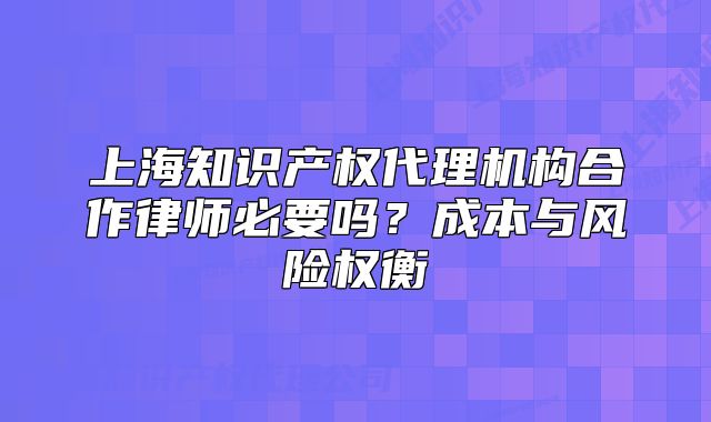 上海知識產(chǎn)權(quán)代理機構(gòu)合作律師必要嗎？成本與風(fēng)險權(quán)衡