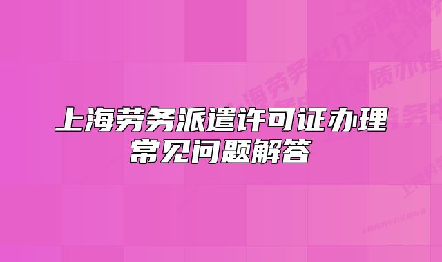 上海勞務(wù)派遣許可證辦理常見問題解答