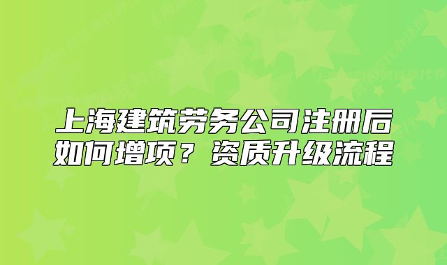 上海建筑勞務(wù)公司注冊(cè)后如何增項(xiàng)？資質(zhì)升級(jí)流程