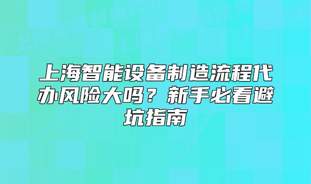 上海智能設(shè)備制造流程代辦風(fēng)險(xiǎn)大嗎？新手必看避坑指南