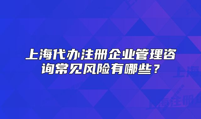上海代辦注冊(cè)企業(yè)管理咨詢(xún)常見(jiàn)風(fēng)險(xiǎn)有哪些?