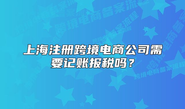上海注冊跨境電商公司需要記賬報稅嗎？