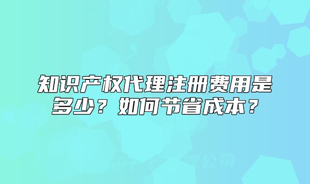 知識產(chǎn)權(quán)代理注冊費用是多少？如何節(jié)省成本？