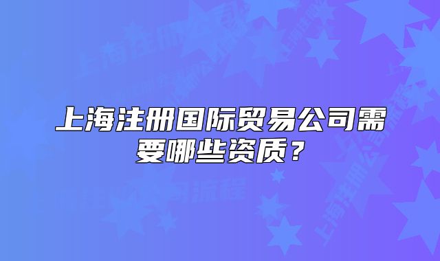 上海注冊國際貿(mào)易公司需要哪些資質(zhì)？