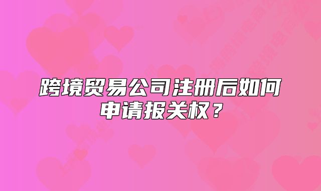 跨境貿(mào)易公司注冊后如何申請報關權？