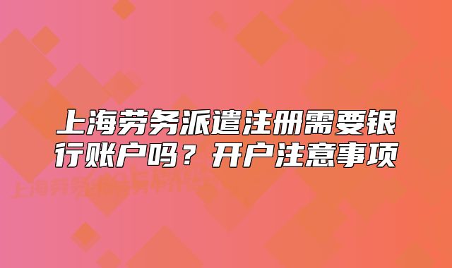 上海勞務(wù)派遣注冊需要銀行賬戶嗎？開戶注意事項