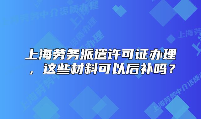 上海勞務派遣許可證辦理，這些材料可以后補嗎？