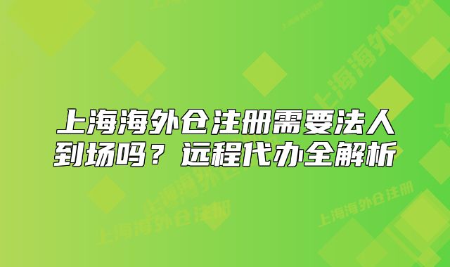 上海海外倉注冊需要法人到場嗎？遠(yuǎn)程代辦全解析