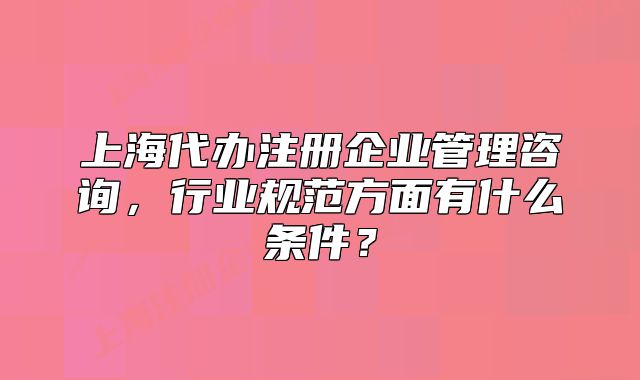 上海代辦注冊企業(yè)管理咨詢，行業(yè)規(guī)范方面有什么條件？