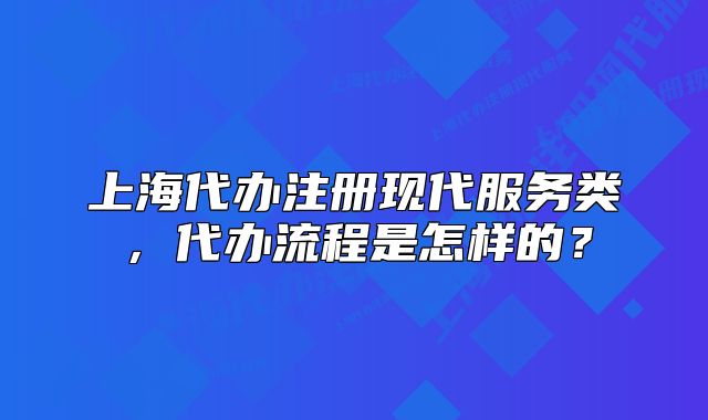 上海代辦注冊現(xiàn)代服務類，代辦流程是怎樣的？