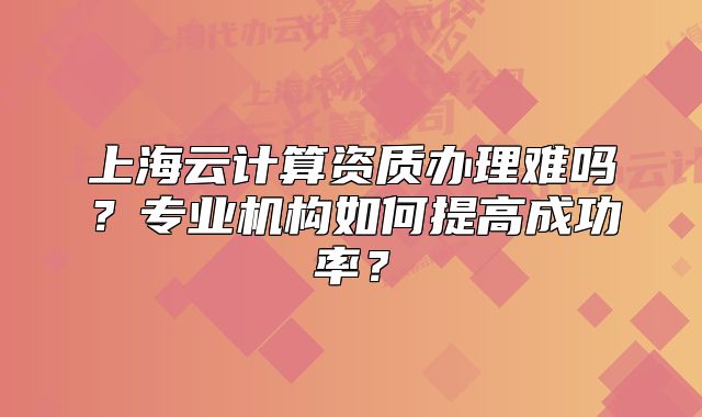上海云計(jì)算資質(zhì)辦理難嗎？專(zhuān)業(yè)機(jī)構(gòu)如何提高成功率？