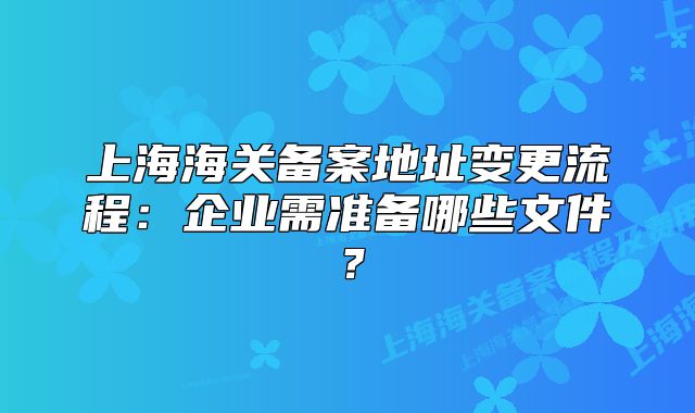 上海海關(guān)備案地址變更流程：企業(yè)需準備哪些文件？