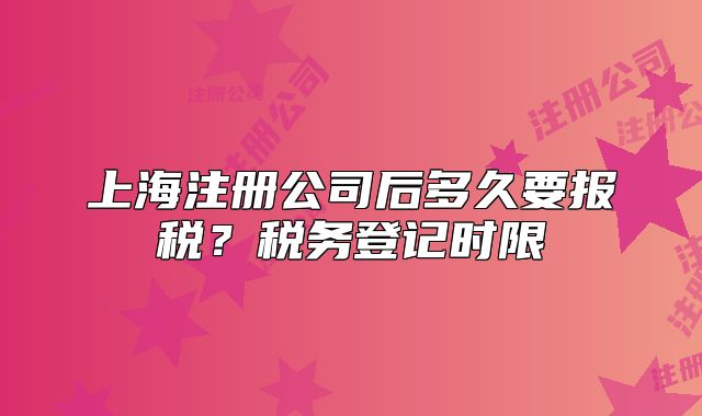 上海注冊(cè)公司后多久要報(bào)稅？稅務(wù)登記時(shí)限