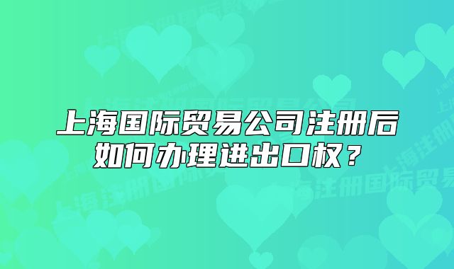 上海國際貿(mào)易公司注冊后如何辦理進出口權(quán)？