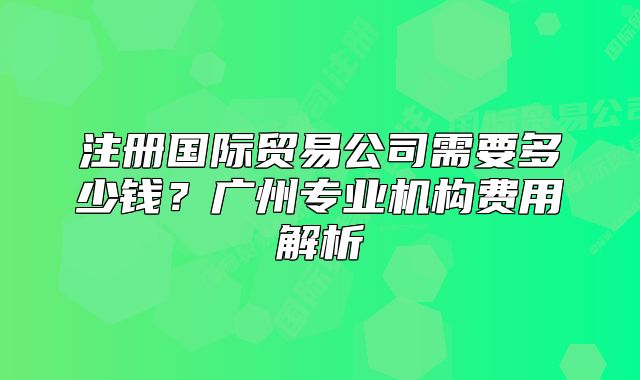 注冊(cè)國際貿(mào)易公司需要多少錢？廣州專業(yè)機(jī)構(gòu)費(fèi)用解析