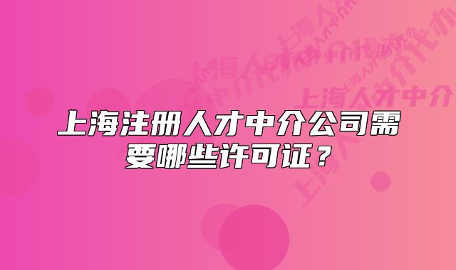 上海注冊人才中介公司需要哪些許可證？