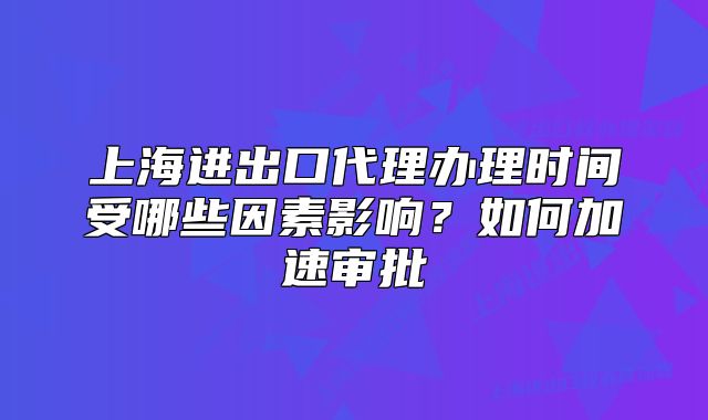 上海進(jìn)出口代理辦理時(shí)間受哪些因素影響？如何加速審批