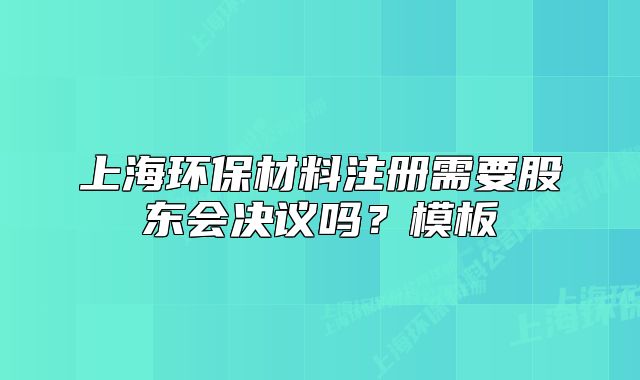 上海環(huán)保材料注冊需要股東會決議嗎？模板