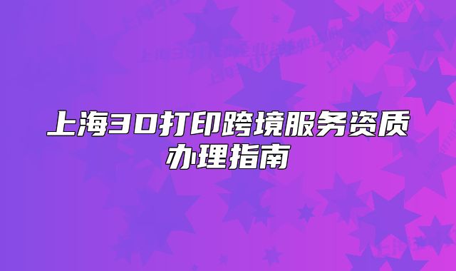 上海3D打印跨境服務(wù)資質(zhì)辦理指南