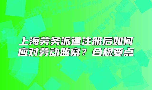 上海勞務(wù)派遣注冊后如何應(yīng)對勞動監(jiān)察？合規(guī)要點
