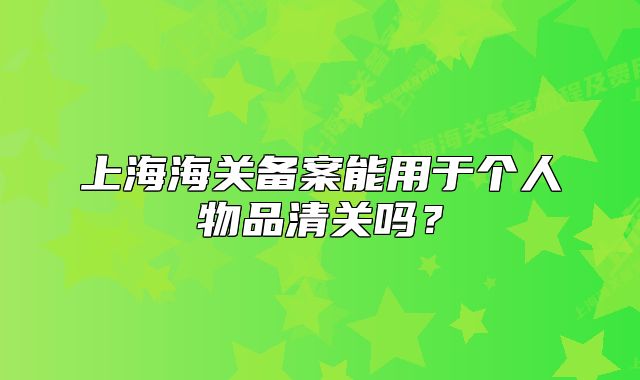 上海海關(guān)備案能用于個(gè)人物品清關(guān)嗎？