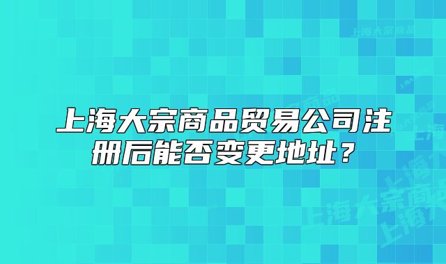 上海大宗商品貿(mào)易公司注冊后能否變更地址？