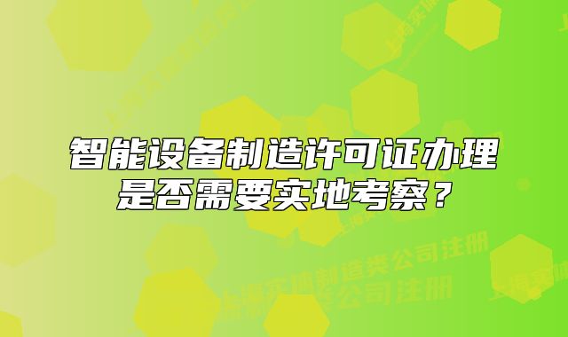 智能設(shè)備制造許可證辦理是否需要實(shí)地考察？
