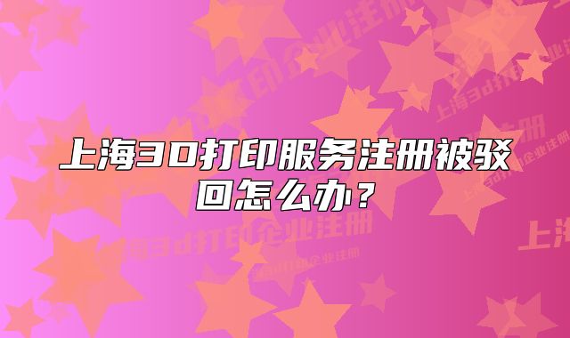上海3D打印服務(wù)注冊被駁回怎么辦？