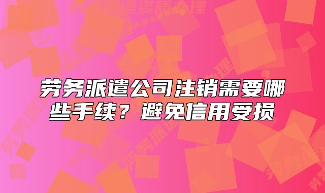 勞務派遣公司注銷需要哪些手續(xù)？避免信用受損