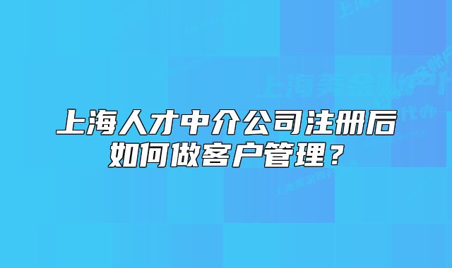 上海人才中介公司注冊后如何做客戶管理？