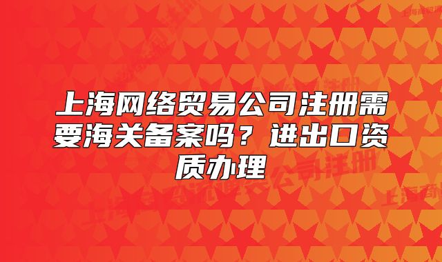 上海網(wǎng)絡貿(mào)易公司注冊需要海關備案嗎？進出口資質(zhì)辦理