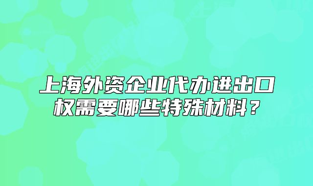 上海外資企業(yè)代辦進(jìn)出口權(quán)需要哪些特殊材料？