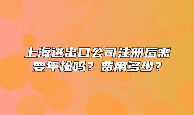 上海進(jìn)出口公司注冊后需要年檢嗎？費(fèi)用多少？