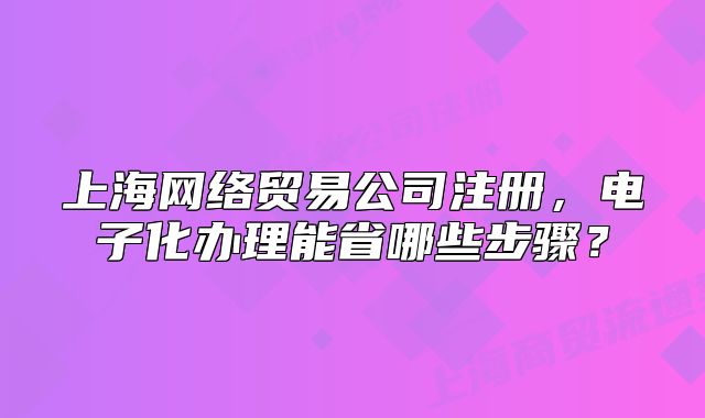 上海網(wǎng)絡(luò)貿(mào)易公司注冊，電子化辦理能省哪些步驟？
