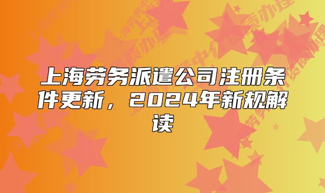 上海勞務(wù)派遣公司注冊條件更新，2024年新規(guī)解讀