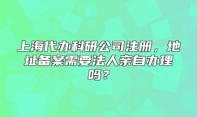 上海代辦科研公司注冊(cè)，地址備案需要法人親自辦理嗎？