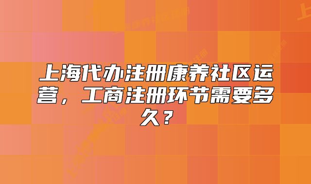 上海代辦注冊康養(yǎng)社區(qū)運營，工商注冊環(huán)節(jié)需要多久？