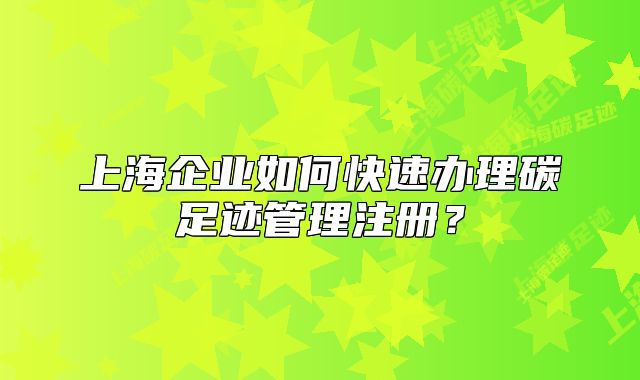 上海企業(yè)如何快速辦理碳足跡管理注冊？