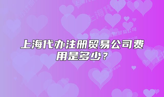 上海代辦注冊貿(mào)易公司費用是多少？