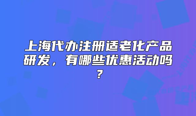上海代辦注冊適老化產(chǎn)品研發(fā)，有哪些優(yōu)惠活動嗎？