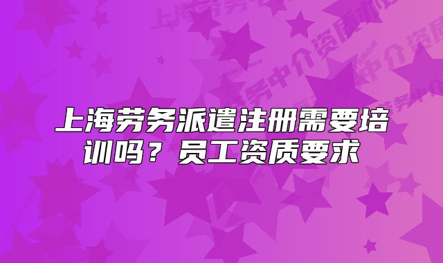 上海勞務(wù)派遣注冊需要培訓(xùn)嗎？員工資質(zhì)要求