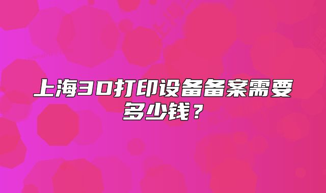 上海3D打印設(shè)備備案需要多少錢(qián)？