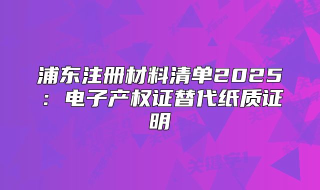 浦東注冊材料清單2025：電子產(chǎn)權證替代紙質(zhì)證明