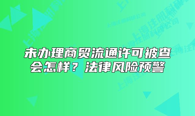 未辦理商貿(mào)流通許可被查會(huì)怎樣？法律風(fēng)險(xiǎn)預(yù)警