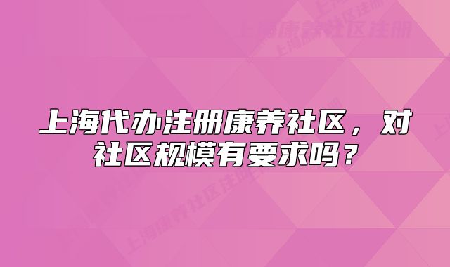 上海代辦注冊(cè)康養(yǎng)社區(qū)，對(duì)社區(qū)規(guī)模有要求嗎？