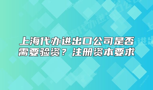 上海代辦進(jìn)出口公司是否需要驗(yàn)資？注冊(cè)資本要求