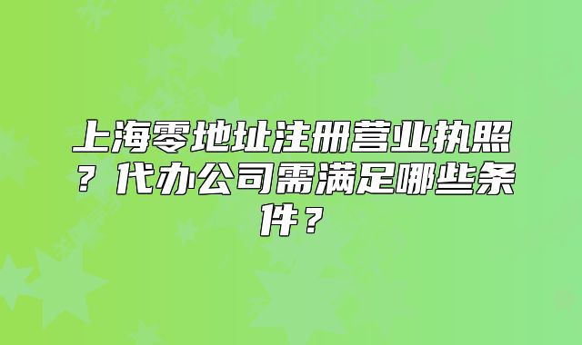 上海零地址注冊營業(yè)執(zhí)照？代辦公司需滿足哪些條件？