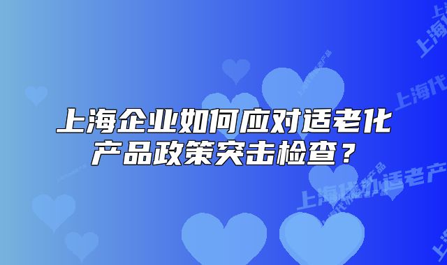 上海企業(yè)如何應(yīng)對(duì)適老化產(chǎn)品政策突擊檢查？