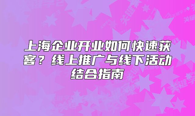 上海企業(yè)開業(yè)如何快速獲客？線上推廣與線下活動結(jié)合指南