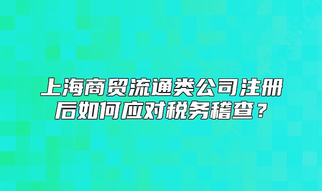 上海商貿(mào)流通類公司注冊后如何應(yīng)對稅務(wù)稽查？